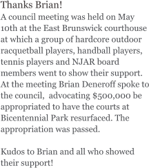 Thanks Brian!  A council meeting was held on May 10th at the East Brunswick courthouse at which a group of hardcore outdoor racquetball players, handball players, tennis players and NJAR board members went to show their support. At the meeting Brian Deneroff spoke to the council,  advocating $500,000 be appropriated to have the courts at Bicentennial Park resurfaced. The appropriation was passed.   Kudos to Brian and all who showed their support!