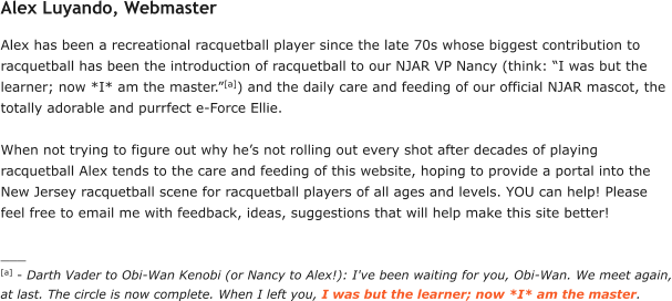 Alex Luyando, Webmaster Alex has been a recreational racquetball player since the late 70s whose biggest contribution to racquetball has been the introduction of racquetball to our NJAR VP Nancy (think: “I was but the learner; now *I* am the master.”[a]) and the daily care and feeding of our official NJAR mascot, the totally adorable and purrfect e-Force Ellie.   When not trying to figure out why he’s not rolling out every shot after decades of playing racquetball Alex tends to the care and feeding of this website, hoping to provide a portal into the New Jersey racquetball scene for racquetball players of all ages and levels. YOU can help! Please feel free to email me with feedback, ideas, suggestions that will help make this site better!  ___ [a] - Darth Vader to Obi-Wan Kenobi (or Nancy to Alex!): I've been waiting for you, Obi-Wan. We meet again, at last. The circle is now complete. When I left you, I was but the learner; now *I* am the master.