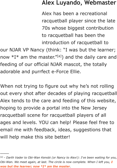 Alex Luyando, Webmaster Alex has been a recreational racquetball player since the late 70s whose biggest contribution to racquetball has been the introduction of racquetball to our NJAR VP Nancy (think: “I was but the learner; now *I* am the master.”[a]) and the daily care and feeding of our official NJAR mascot, the totally adorable and purrfect e-Force Ellie.   When not trying to figure out why he’s not rolling out every shot after decades of playing racquetball Alex tends to the care and feeding of this website, hoping to provide a portal into the New Jersey racquetball scene for racquetball players of all ages and levels. YOU can help! Please feel free to email me with feedback, ideas, suggestions that will help make this site better!  ___ [a] - Darth Vader to Obi-Wan Kenobi (or Nancy to Alex!): I've been waiting for you, Obi-Wan. We meet again, at last. The circle is now complete. When I left you, I was but the learner; now *I* am the master.