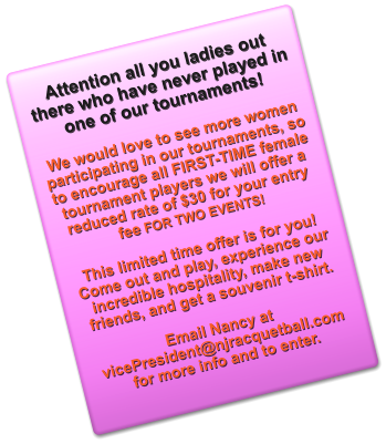 Attention all you ladies out there who have never played in one of our tournaments!  We would love to see more women participating in our tournaments, so to encourage all FIRST-TIME female tournament players we will offer a reduced rate of $30 for your entry fee FOR TWO EVENTS!   This limited time offer is for you! Come out and play, experience our incredible hospitality, make new friends, and get a souvenir t-shirt.   Email Nancy at vicePresident@njracquetball.com for more info and to enter.